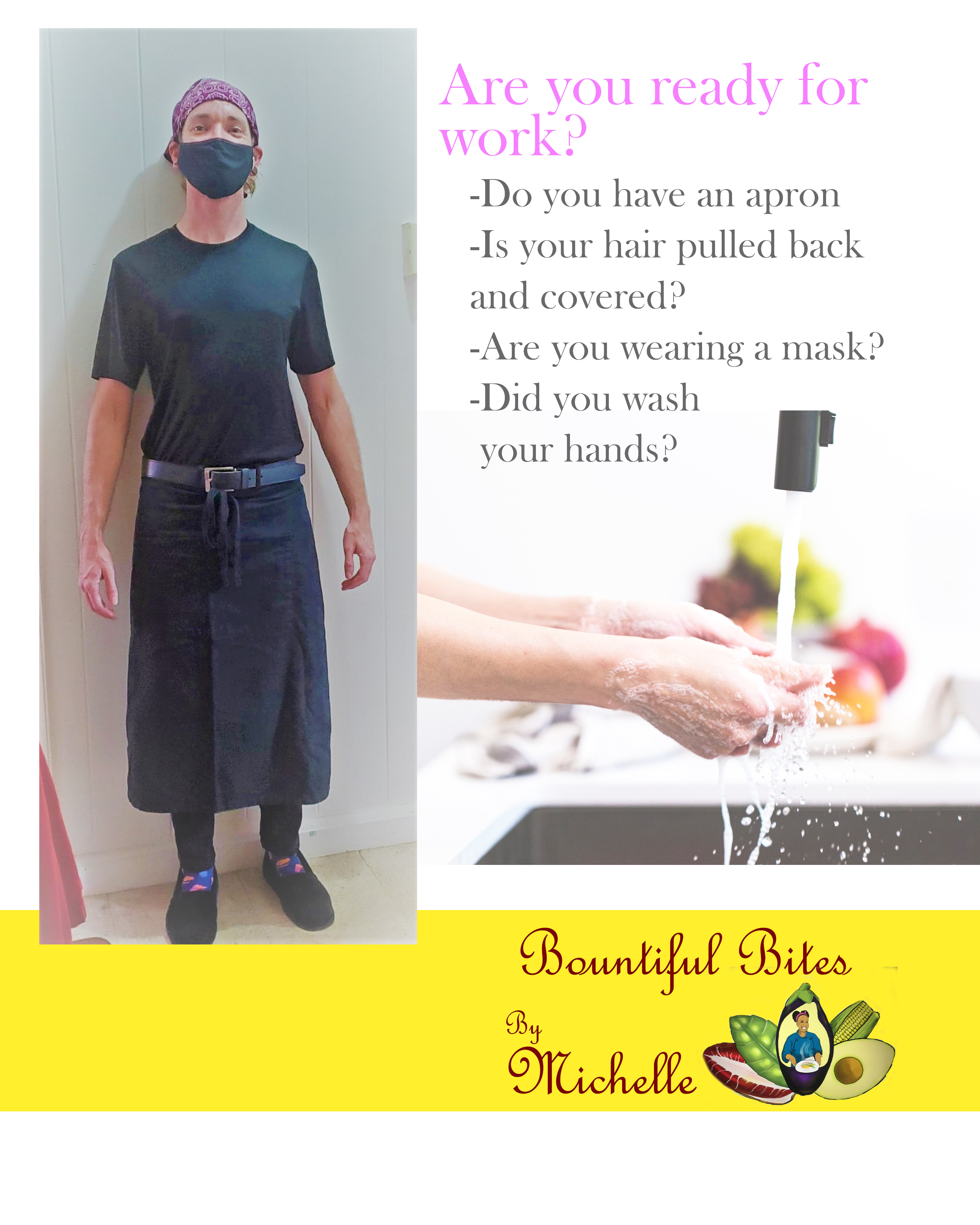 This is my IMA1: Job Performance Aid. Image description: A picture of me in a kitchen uniform, a stock photo of hands being washed, and the Bountiful Bites By Michelle Logo. The Checklist: Are you ready  work? Do you have an apron? Is your hair pulled back and covered? Are you wearing a mask? Did you wash your hands?